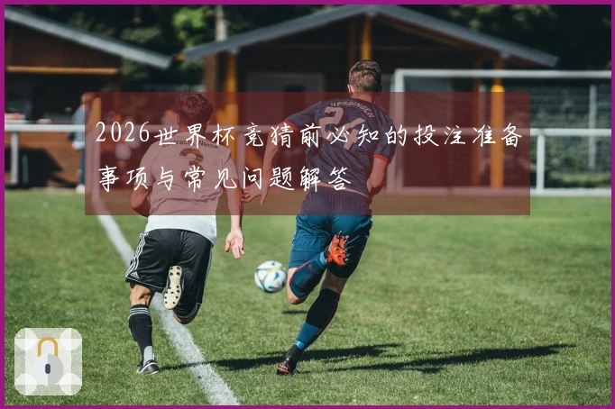 2026世界杯竞猜前必知的投注准备事项与常见问题解答